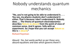 Nobody understands quantum
mechanics
“No, you’re not going to be able to understand it. . . .
You see, my physics students don’t understand it
either. That is because I don’t understand it. Nobody
does. ... The theory of quantum electrodynamics
describes Nature as absurd from the point of view of
common sense. And it agrees fully with an
experiment. So I hope that you can accept Nature as
She is -- absurd.”
Richard Feynman
Absurd : Yes, but works perfect as per those very
absurd equations and laws which governs them!!!
 