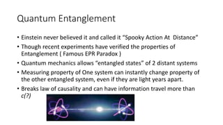 Quantum Entanglement
• Einstein never believed it and called it “Spooky Action At Distance”
• Though recent experiments have verified the properties of
Entanglement ( Famous EPR Paradox )
• Quantum mechanics allows “entangled states” of 2 distant systems
• Measuring property of One system can instantly change property of
the other entangled system, even if they are light years apart.
• Breaks law of causality and can have information travel more than
c(?)
 