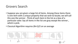 Grovers Search
• Suppose you are given a large list of items. Among these items there
is one item with a unique property that we wish to locate; we will call
this one the winner . Think of each item in the list as a box of a
particular color. Say all items in the list are gray except the winner ,
which is pink.
• Classical Algorithm requires (N+1)/2 on an average
 