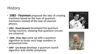 History
 1982 - Feynman proposed the idea of creating
machines based on the laws of quantum
mechanics instead of the laws of classical
physics.
 1985 - David Deutsch developed the quantum
Turing machine, showing that quantum circuits
are universal.
 1994 - Peter Shor came up with a quantum
algorithm to factor very large numbers in
polynomial time.
 1997 - Lov Grover develops a quantum search
algorithm with O(√N) complexity
 