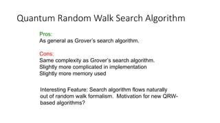 Quantum Random Walk Search Algorithm
Pros:
As general as Grover’s search algorithm.
Cons:
Same complexity as Grover’s search algorithm.
Slightly more complicated in implementation
Slightly more memory used
Interesting Feature: Search algorithm flows naturally
out of random walk formalism. Motivation for new QRW-
based algorithms?
 