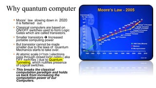 Why quantum computer
 Moore’ law slowing down in 2020
it is flattened out.
 Classical computers are based on
ON/OFF switches used to form Logic
Gates which are called transistors.
 Smaller transistors  Increased
portable computing power
 But transistor cannot be made
smaller due to the laws of Quantum
Mechanics starts to take over.
 At atomic scale (<1nm ) electrons
pass through closed logic gates ( aka
OFF switches ) due to Quantum
Tunneling, which nullifies presence
of Logical switches.
 This breaks the classical
computation paradigm and holds
us back from increasing the
computation power of our
Computers.
 