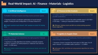 Real-World Impact: AI · Finance · Materials · Logistics
🧠 Artificial Intelligence Grover's
🔍 Problem: Training AI requires searching massive parameter spaces.
⚡ Quantum: Grover's accelerates optimization of neural network
weights. Finding the best configuration in √N steps instead of N.
🏭 Google's quantum team showed ~100× speedup on certain ML training
tasks.
💰 Finance & Risk Analysis Grover's
🔍 Problem: Portfolio optimization: find the best portfolio from 2^500
possible combinations.
⚡ Quantum: Grover's searches the entire portfolio space in √(2^500) =
2^250 steps — making an impossible problem tractable.
🏭 JPMorgan, Goldman Sachs and IBM are actively piloting quantum
finance algorithms.
⚗️Materials Science D-J
🔍 Problem: Does this new material have the right properties? Classical
testing is exhaustive.
⚡ Quantum: D-J-style algorithms test whether a material's property
function is 'constant' (no useful property) or 'balanced' (has what we
need) — in ONE query.
🏭 Used for battery material discovery, superconductor design, and solar cell
optimization.
🚚 Logistics & Supply Chain Grover's
🔍 Problem: Amazon has 120 warehouses. Find the optimal delivery
route among N! combinations.
⚡ Quantum: Grover's searches the route space in √(N!) steps. For 20
stops: classical = 2.4 quintillion paths, quantum = ~1.5 billion.
🏭 Volkswagen, DHL, and Airbus are using quantum algorithms for routing
optimization.
 