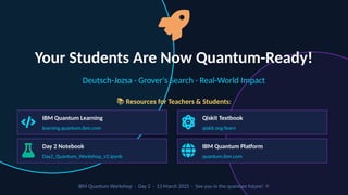 Your Students Are Now Quantum-Ready!
Deutsch-Jozsa · Grover's Search · Real-World Impact
📚 Resources for Teachers & Students:
IBM Quantum Learning
learning.quantum.ibm.com
Qiskit Textbook
qiskit.org/learn
Day 2 Notebook
Day2_Quantum_Workshop_v2.ipynb
IBM Quantum Platform
quantum.ibm.com
IBM Quantum Workshop · Day 2 · 13 March 2025 · See you in the quantum future! ⚛️
 