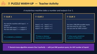 🧩 PUZZLE WARM-UP — Teacher Activity
A mysterious machine takes a number and outputs 0 or 1.
🎰 CLUE 1
You test the machine with input 1 →
output: 0
You test with input 2 → output: 0
You test with input 3 → output: 0
❓ Is it BROKEN or WORKING?
🎲 CLUE 2
Input 1 → 0 Input 2 → 1
Input 3 → 0 Input 4 → 1
Input 5 → 0 Input 6 → 1
❓ Broken or Working?
How many tests needed?
🧠 CLUE 3
You have 1 BILLION possible inputs.
You have time for only 1 test.
Can you ever be 100% certain?
❓ What would a QUANTUM
computer do differently?
💡 Deutsch-Jozsa algorithm answers Clue 3 perfectly — with just ONE quantum query, for ANY number of inputs!
 