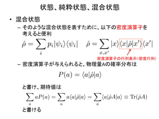 状態、純粋状態、混合状態	
•  混合状態	
  
  –  そのような混合状態を表すために、以下の密度演算子を
     考えると便利	
  
          X                            X
    ⇢=
    ˆ           pi | i ih i |    ⇢=
                                 ˆ            |xihx|ˆ|x0 ihx0 |
                                                    ⇢
            i                          x,x0
                                      密度演算子の行列表示（密度行列）	
  –  密度演算子が与えられると、物理量Aの確率分布は	
  

                    P (a) = ha|ˆ|ai
                               ⇢
  	
  	
  	
  	
  と書け、期待値は	
  
                   X          X            X
  	
                 aP (a) =   aha|ˆ|ai =
                                    ⇢        ha|ˆA|ai ⌘ Tr(ˆA)
                                                ⇢          ⇢
  	
               a          a            a
  	
  	
  	
  	
  と書ける	
  
 