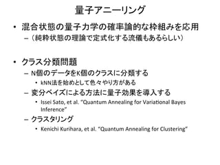 量子アニーリング	
•  混合状態の量子力学の確率論的な枠組みを応用	
  
  –  （純粋状態の理論で定式化する流儀もあるらしい）	
  


•  クラス分類問題	
  
  –  N個のデータをK個のクラスに分類する	
  
     •  kNN法を始めとして色々やり方がある	
  
  –  変分ベイズによる方法に量子効果を導入する	
  
     •  Issei	
  Sato,	
  et	
  al.	
  “Quantum	
  Annealing	
  for	
  Varia1onal	
  Bayes	
  
        Inference”	
  	
  
  –  クラスタリング	
  
     •  Kenichi	
  Kurihara,	
  et	
  al.	
  “Quantum	
  Annealing	
  for	
  Clustering”	
  
 
