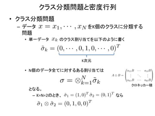 クラス分類問題と密度行列	
•  クラス分類問題	
  
  –  データ      x = x1 , · · · , xN をK個のクラスに分類する
     問題	
  
     •  単一データ        xk のクラス割り当てを以下のように書く	
  
              ˜k = (0, · · · , 0, 1, 0, · · · , 0)T
                                       K次元	
                                                                    0                    1
     •  N個のデータ全てに対するある割り当ては	
                                  a11 B        ···    a1l B
                                                              B .           ..       . C
                                                         A⌦B =@ ..             .     . A
                                                                                     .
                                    N
                              =    ⌦k=1 ˜k                          ak1 B   ···    akl B
                                                                        クロネッカー積	
     	
  	
  	
  	
  となる。	
  
                                              T           T
                      –  K=N=2のとき、 ˜1 = (1, 0) ˜2 = (0, 1) なら	
  
                         ˜1 ⌦ ˜2 = (0, 1, 0, 0)T
 