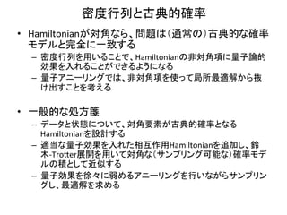 密度行列と古典的確率	
•  Hamiltonianが対角なら、問題は（通常の）古典的な確率
   モデルと完全に一致する	
  
  –  密度行列を用いることで、Hamiltonianの非対角項に量子論的
     効果を入れることができるようになる	
  
  –  量子アニーリングでは、非対角項を使って局所最適解から抜
     け出すことを考える	
  

•  一般的な処方箋	
  
  –  データと状態について、対角要素が古典的確率となる
     Hamiltonianを設計する	
  
  –  適当な量子効果を入れた相互作用Hamiltonianを追加し、鈴
     木-­‐Tro9er展開を用いて対角な（サンプリング可能な）確率モデ
     ルの積として近似する	
  
  –  量子効果を徐々に弱めるアニーリングを行いながらサンプリン
     グし、最適解を求める	
  
 