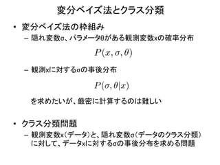 変分ベイズ法とクラス分類	
•  変分ベイズ法の枠組み	
  
  –  隠れ変数σ、パラメータθがある観測変数xの確率分布	
  
  	
  
               P (x, , ✓)
  	
  
  –  観測xに対するσの事後分布	
  

                     P ( , ✓|x)
  	
  	
  	
  	
  	
  
  	
  	
  	
  	
  を求めたいが、厳密に計算するのは難しい	
  
  	
  
•  クラス分類問題	
  
  –  観測変数x（データ）と、隠れ変数σ（データのクラス分類）
     に対して、データxに対するσの事後分布を求める問題	
 