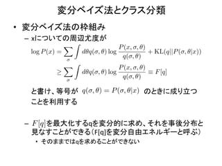 変分ベイズ法とクラス分類	
•  変分ベイズ法の枠組み	
  
  –  xについての周辺尤度が	
  
                  XZ                 P (x, , ✓)
    log P (x) =        d✓q( , ✓) log            + KL(q||P ( , ✓|x))
                                      q( , ✓)
                  XZ                 P (x, , ✓)
                       d✓q( , ✓) log            ⌘ F [q]
                                      q( , ✓)

  	
  	
  	
  	
  と書け、等号が q( , ✓) = P ( , ✓|x) のときに成り立つ	
  
  	
  	
  	
  	
  ことを利用する	
  
  	
  
  –  	
  F	
  [q]	
  を最大化するqを変分的に求め、それを事後分布と
                  	
  	
   	
  	
  	
  	
  
                  見なすことができる（F[q]を変分自由エネルギーと呼ぶ）	
  
     •  そのままではqを求めることができない	
 
