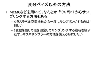 変分ベイズ以外の方法	
•  MCMCなどを用いて、なんとか　　　　　　　からサン
                   P ( , ✓|x)
   プリングする方法もある	
  
 –  クラスラベル空間全体から一度にサンプリングするのは
    難しい	
  
 –  1変数を残して他を固定してサンプリングする過程を繰り
    返す、ギブスサンプラーの方法を使える形にしたい	
 
