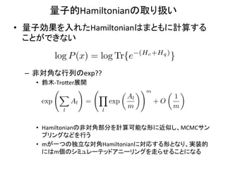 量子的Hamiltonianの取り扱い	
•  量子効果を入れたHamiltonianはまともに計算する
   ことができない	
  
                                                 (Hc +Hq )
           log P (x) = log Tr{e                              }
 –  非対角な行列のexp??	
  
   •  鈴木-­‐Tro9er展開	
  
                      !                 ✓        ◆! m        ✓       ◆
            X                 Y             Al                   1
     exp         Al       =       exp                   +O
                                            m                    m
             l                l


   •  Hamiltonianの非対角部分を計算可能な形に近似し、MCMCサン
      プリングなどを行う	
  
   •  mが一つの独立な対角Hamiltonianに対応する形となり、実装的
      にはm個のシミュレーテッドアニーリングを走らせることになる	
  
 