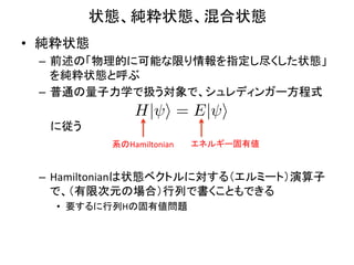 状態、純粋状態、混合状態	
•  純粋状態	
  
  –  前述の「物理的に可能な限り情報を指定し尽くした状態」
     を純粋状態と呼ぶ	
  
  –  普通の量子力学で扱う対象で、シュレディンガー方程式	
  
                    H| i = E| i
  　 に従う	
  
  	
           系のHamiltonian	
   エネルギー固有値	


  –  Hamiltonianは状態ベクトルに対する（エルミート）演算子
     で、（有限次元の場合）行列で書くこともできる	
  
     •  要するに行列Hの固有値問題	
  
 