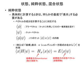 状態、純粋状態、混合状態	
•  純粋状態	
  
  –  具体的に計算するときは、何らかの基底で「表示」する必
     要がある	
  
     •  ベクトルの成分を計算することに対応する	
  

       h | :	
  ブラ・ベクトル　（ケットに作用してスカラー複素数を返す）	
       | i :	
  ケット・ベクトル	
       h | i :	
  2つのケット | i と　　　　の内積	
                              | i

     •  （例えば）「座標」表示　→	
  	
  シュレディンガー方程式の左から hx| を
        作用	
  
      hx|H| i = Hx hx| i = Ehx| i
              座標表示のHamiltonian	
     座標表示の状態ベクトル	
  
              (微分演算子)	
              (波動関数)	
 
