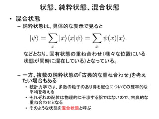 状態、純粋状態、混合状態	
•  混合状態	
  
  –  純粋状態は、具体的な表示で見ると	
  
              X                X
      | i=        |xihx| i =        (x)|xi
              x                x
  	
  	
  	
  	
  	
  などとなり、固有状態の重ね合わせ（様々な位置にいる	
  
  	
  	
  	
  	
  	
  状態が同時に混在している）となっている。	
  
  	
  
  –  一方、複数の純粋状態の「古典的な重ね合わせ」を考え
                  たい場合もある	
  
     •  統計力学では、多数の粒子のあり得る配位についての確率的な
        平均を考える	
  
     •  それぞれの配位は物理的に干渉する訳ではないので、古典的な
        重ね合わせとなる	
  
     •  そのような状態を混合状態と呼ぶ	
 