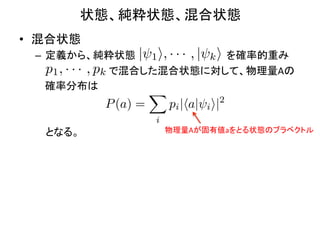 状態、純粋状態、混合状態	
•  混合状態	
  
  –  定義から、純粋状態 | 1 i, · · · , | k i を確率的重み	
  
                  p1 , · · · , pk
  	
  	
  	
  	
  　　　　　　　　　で混合した混合状態に対して、物理量Aの	
  
  	
  	
  	
  	
  確率分布は	
  
                                         X
  	
                             P (a) =    pi |ha| i i|2
  	
                                     i
  　 となる。	
                                 物理量Aが固有値aをとる状態のブラベクトル	
 