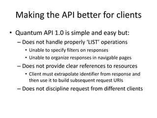 Making the API better for clientsQuantum API 1.0 is simple and easy but:Does not handle properly ‘LIST’ operationsUnable to specify filters on responsesUnable to organize responses in navigable pagesDoes not provide clear references to resourcesClient must extrapolate identifier from response and then use it to build subsequent request URIsDoes not discipline request from different clients
