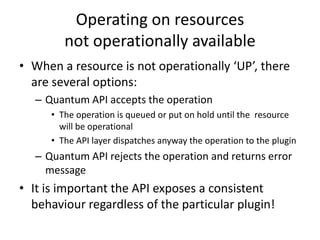 Operating on resourcesnot operationally availableWhen a resource is not operationally ‘UP’, there are several options:Quantum API accepts the operationThe operation is queued or put on hold until the  resource will be operationalThe API layer dispatches anyway the operation to the pluginQuantum API rejects the operation and returns error messageIt is important the API exposes a consistent behaviour regardless of the particular plugin!