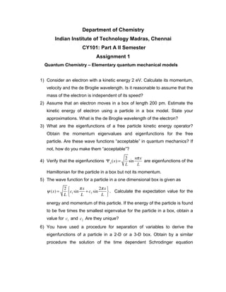 Department of Chemistry
Indian Institute of Technology Madras, Chennai
CY101: Part A II Semester
Assignment 1
Quantum Chemistry – Elementary quantum mechanical models
1) Consider an electron with a kinetic energy 2 eV. Calculate its momentum,
velocity and the de Broglie wavelength. Is it reasonable to assume that the
mass of the electron is independent of its speed?
2) Assume that an electron moves in a box of length 200 pm. Estimate the
kinetic energy of electron using a particle in a box model. State your
approximations. What is the de Broglie wavelength of the electron?
3) What are the eigenfunctions of a free particle kinetic energy operator?
Obtain the momentum eigenvalues and eigenfunctions for the free
particle. Are these wave functions “acceptable” in quantum mechanics? If
not, how do you make them “acceptable”?
4) Verify that the eigenfunctions Ψn
(x) =
2
L
sin
nπx
L
are eigenfunctions of the
Hamiltonian for the particle in a box but not its momentum.
5) The wave function for a particle in a one dimensional box is given as
ψ (x) =
2
L
c1 sin
πx
L
+ c2 sin
2πx
L
⎧
⎨
⎩
⎫
⎬
⎭
. Calculate the expectation value for the
energy and momentum of this particle. If the energy of the particle is found
to be five times the smallest eigenvalue for the particle in a box, obtain a
value for c1 and c2 Are they unique?
6) You have used a procedure for separation of variables to derive the
eigenfunctions of a particle in a 2-D or a 3-D box. Obtain by a similar
procedure the solution of the time dependent Schrodinger equation
 