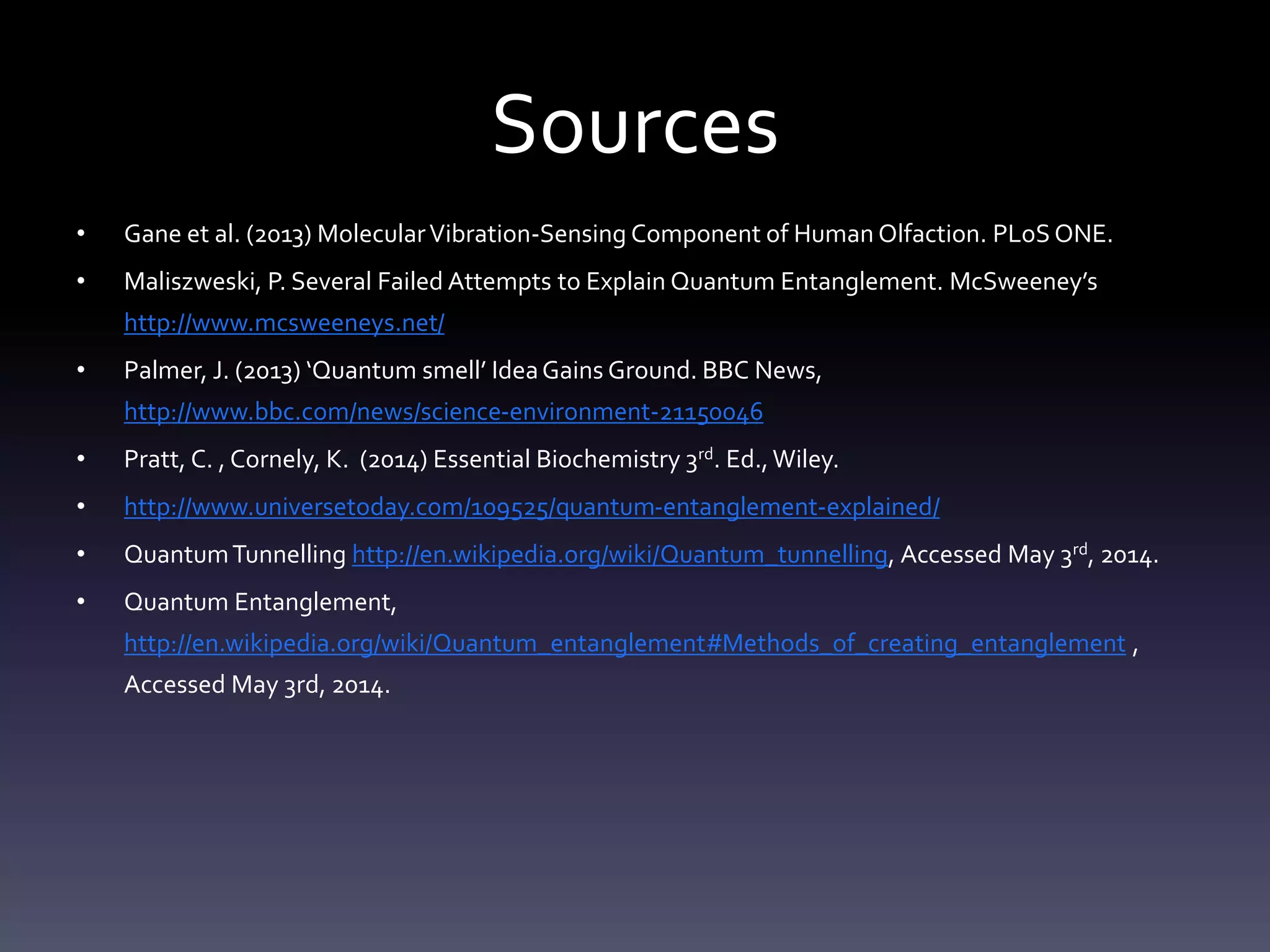 Sources
• Gane et al. (2013) MolecularVibration-Sensing Component of Human Olfaction. PLoS ONE.
• Maliszweski, P. Several Failed Attempts to Explain Quantum Entanglement. McSweeney’s
http://www.mcsweeneys.net/
• Palmer, J. (2013) ‘Quantum smell’ IdeaGains Ground. BBC News,
http://www.bbc.com/news/science-environment-21150046
• Pratt, C. , Cornely, K. (2014) Essential Biochemistry 3rd. Ed.,Wiley.
• http://www.universetoday.com/109525/quantum-entanglement-explained/
• QuantumTunnelling http://en.wikipedia.org/wiki/Quantum_tunnelling, Accessed May 3rd, 2014.
• Quantum Entanglement,
http://en.wikipedia.org/wiki/Quantum_entanglement#Methods_of_creating_entanglement ,
Accessed May 3rd, 2014.
 