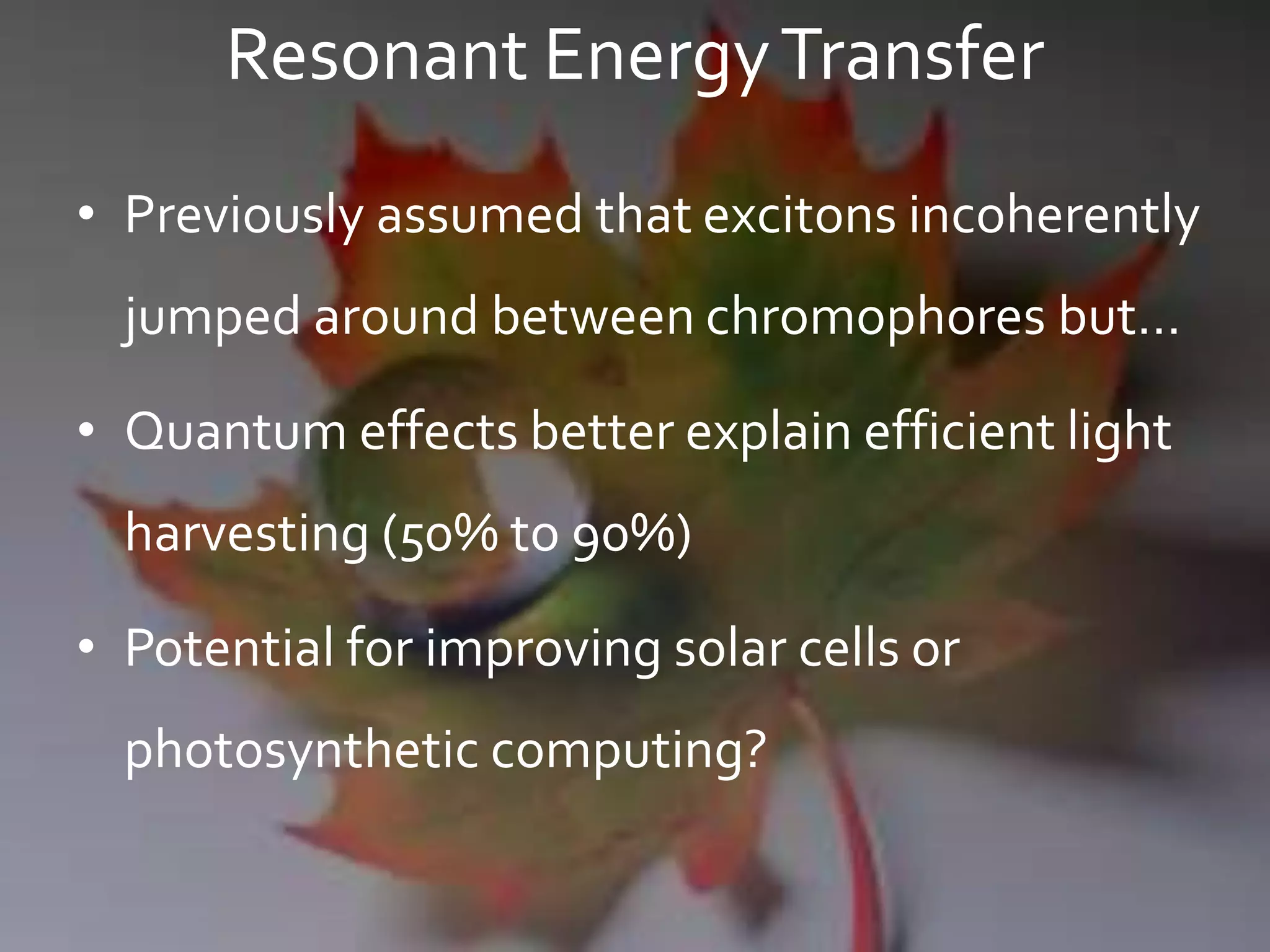 Resonant EnergyTransfer
• Previously assumed that excitons incoherently
jumped around between chromophores but…
• Quantum effects better explain efficient light
harvesting (50% to 90%)
• Potential for improving solar cells or
photosynthetic computing?
 
