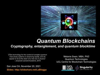 Quantum Blockchains
Cryptography, entanglement, and quantum blocktime
San Jose CA, November 20, 2021
Slides: http://slideshare.net/LaBlogga
“[T]he technology for the control of complex quantum
many-body systems is advancing rapidly, and we
appear to be at the dawn of a new era in physics”
– physicist Leonard Susskind, 2019
Melanie Swan, MBA, PhD
Quantum Technologies
UCL Centre for Blockchain Technologies
 
