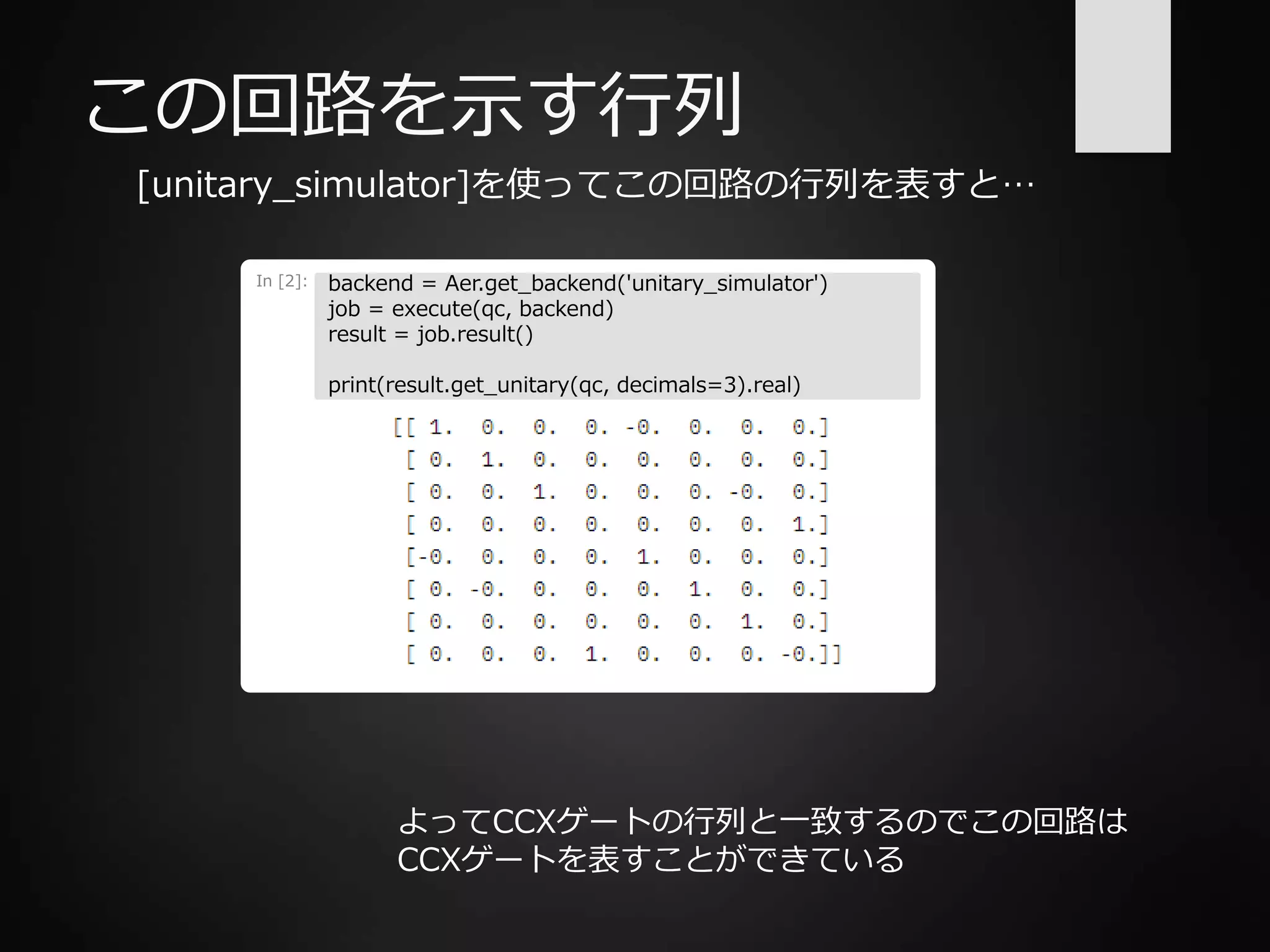 この回路を示す行列
[unitary_simulator]を使ってこの回路の行列を表すと…
In [2]: backend = Aer.get_backend('unitary_simulator')
job = execute(qc, backend)
result = job.result()
print(result.get_unitary(qc, decimals=3).real)
よってCCXゲートの行列と一致するのでこの回路は
CCXゲートを表すことができている
 