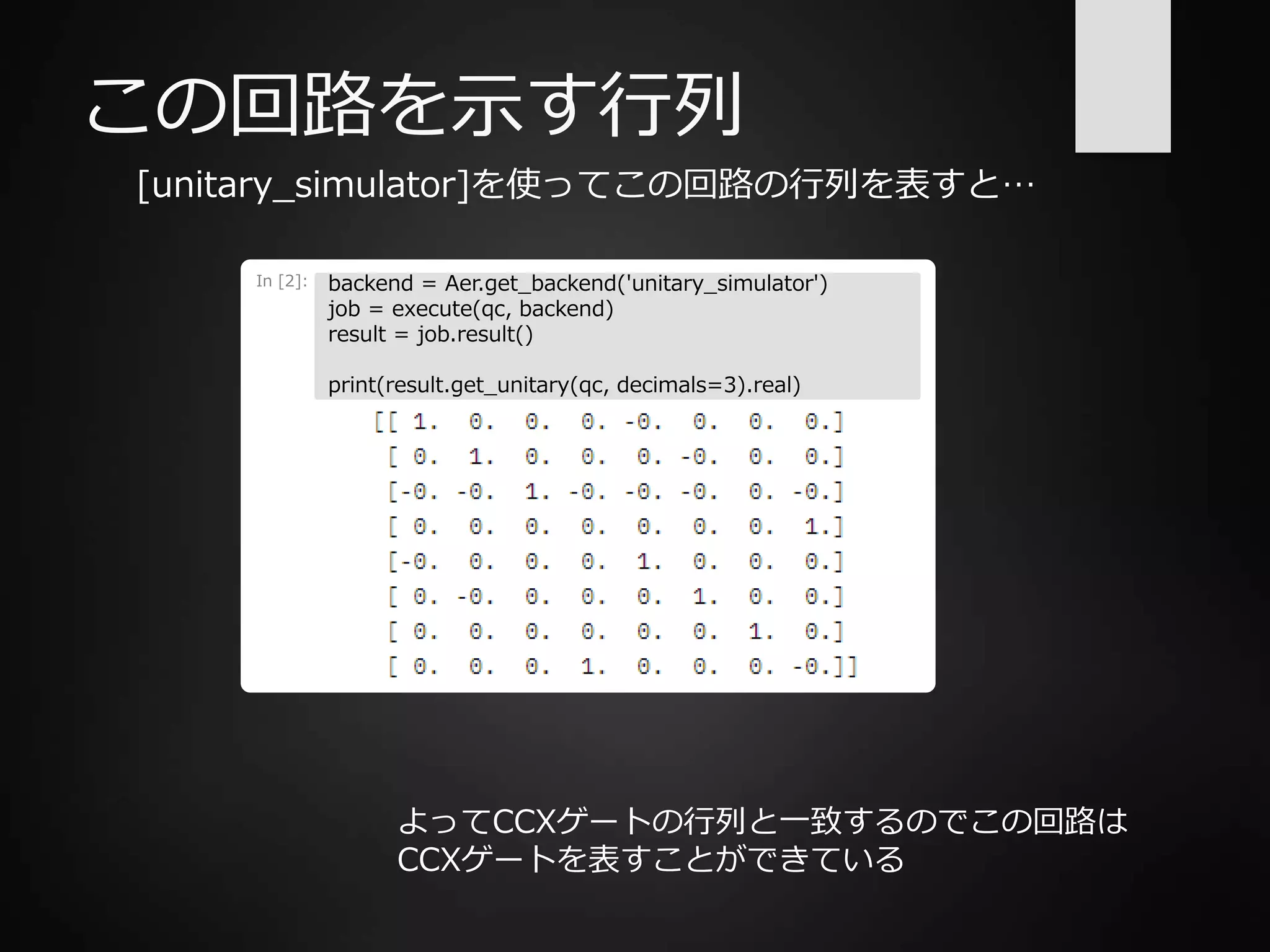 この回路を示す行列
[unitary_simulator]を使ってこの回路の行列を表すと…
In [2]: backend = Aer.get_backend('unitary_simulator')
job = execute(qc, backend)
result = job.result()
print(result.get_unitary(qc, decimals=3).real)
よってCCXゲートの行列と一致するのでこの回路は
CCXゲートを表すことができている
 