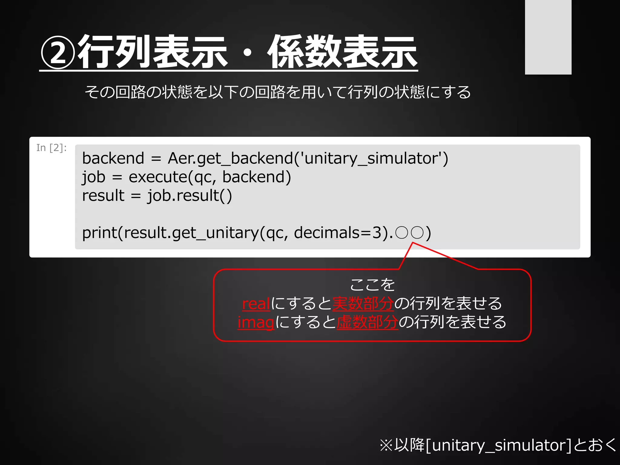 ②行列表示・係数表示
その回路の状態を以下の回路を用いて行列の状態にする
In [2]:
backend = Aer.get_backend('unitary_simulator')
job = execute(qc, backend)
result = job.result()
print(result.get_unitary(qc, decimals=3).○○)
ここを
realにすると実数部分の行列を表せる
imagにすると虚数部分の行列を表せる
※以降[unitary_simulator]とおく
 