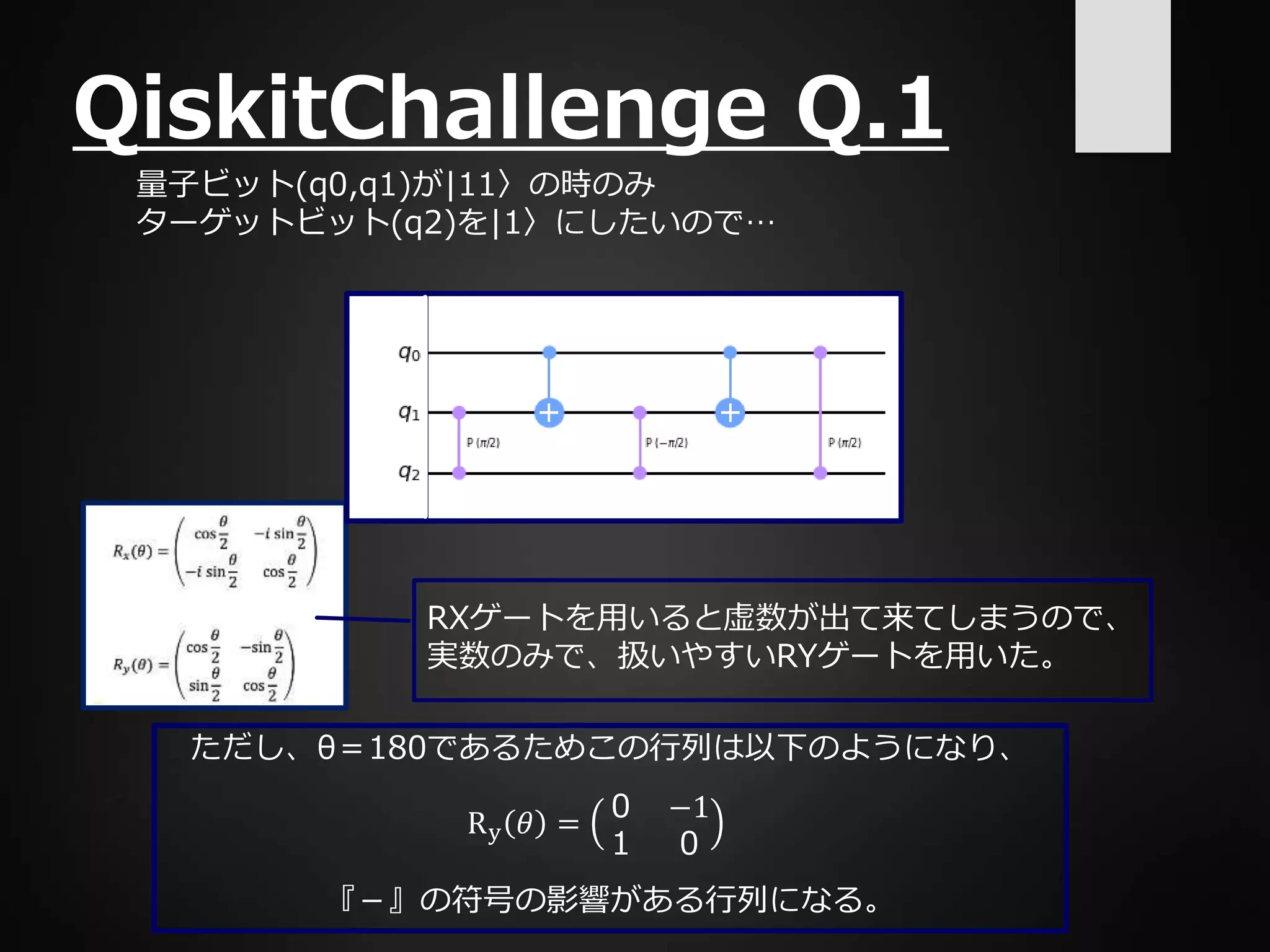 ただし、θ＝180であるためこの行列は以下のようになり、
『－』の符号の影響がある行列になる。
QiskitChallenge Q.1
量子ビット(q0,q1)が|11〉の時のみ
ターゲットビット(q2)を|1〉にしたいので…
RXゲートを用いると虚数が出て来てしまうので、
実数のみで、扱いやすいRYゲートを用いた。
Ry 𝜃 =
０ −1
１ ０
 
