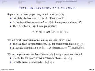 Preamble Superoperators Quantum channels Preparation and Measurement Channels Postscript
STATE PREPARATION AS A CHANNEL
Suppose we want to prepare a system in state |ψi ∈ H.
Let |0i be the basis for the trivial Hilbert space C.
Define (one) Kraus operator A = |ψih0| for a quantum channel P.
Then this channel is just state preparation:
P(|0ih0|) = A|0ih0|A†
= |ψihψ|.
We represent classical information as a diagonal mixed state.
This is a basis dependent notion, e.g. for orthonormal basis {|φji}n
j=1
a classical distribution p on {1, . . . , n} becomes ρ =
P
j p(j)|φjihφj|.
We can prepare any ensemble of states {|ψji} using a quantum channel:
Use the Hilbert space Cn
with “classical” basis {|φji}n
j=1,
form the Kraus operators Aj = |ψjihφj|.
QUANTUM CHANNELS 14 of 19
 
