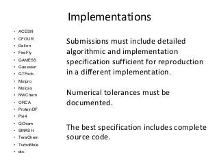 Implementations 
• ACESIII 
• CFOUR 
• Dalton 
• FireFly 
• GAMESS 
• Gaussian 
• GTFock 
• Molpro 
• Molcas 
• NWChem 
• ORCA 
• ProteinDF 
• Psi4 
• QChem 
• SMASH 
• TeraChem 
• TurboMole 
• etc. 
Submissions must include detailed 
algorithmic and implementation 
specification sufficient for reproduction 
in a different implementation. 
Numerical tolerances must be 
documented. 
The best specification includes complete 
source code. 
 