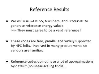Reference Results 
● We will use GAMESS, NWChem, and ProteinDF to 
generate reference energy values. 
>>> They must agree to be a valid reference! 
● These codes are free, parallel and widely supported 
by HPC folks. Involved in many procurements so 
vendors are familiar. 
● Reference codes do not have a lot of approximations 
by default (no linear-scaling tricks). 
 
