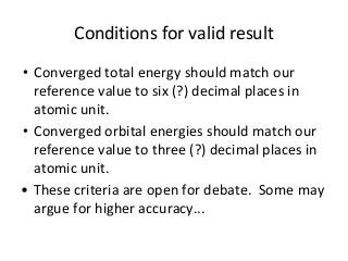 Conditions for valid result 
• Converged total energy should match our 
reference value to six (?) decimal places in 
atomic unit. 
• Converged orbital energies should match our 
reference value to three (?) decimal places in 
atomic unit. 
• These criteria are open for debate. Some may 
argue for higher accuracy... 
 