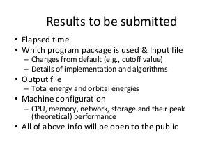 Results to be submitted 
• Elapsed time 
• Which program package is used & Input file 
– Changes from default (e.g., cutoff value) 
– Details of implementation and algorithms 
• Output file 
– Total energy and orbital energies 
• Machine configuration 
– CPU, memory, network, storage and their peak 
(theoretical) performance 
• All of above info will be open to the public 
 