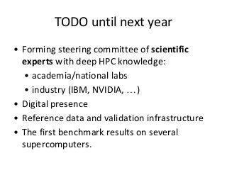 TODO until next year 
• Forming steering committee of scientific 
experts with deep HPC knowledge: 
• academia/national labs 
• industry (IBM, NVIDIA, …) 
• Digital presence 
• Reference data and validation infrastructure 
• The first benchmark results on several 
supercomputers. 
