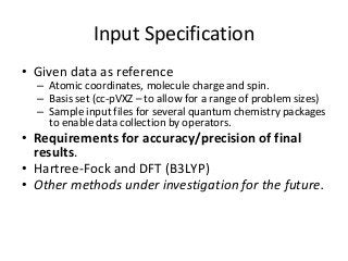 Input Specification 
• Given data as reference 
– Atomic coordinates, molecule charge and spin. 
– Basis set (cc-pVXZ – to allow for a range of problem sizes) 
– Sample input files for several quantum chemistry packages 
to enable data collection by operators. 
• Requirements for accuracy/precision of final 
results. 
• Hartree-Fock and DFT (B3LYP) 
• Other methods under investigation for the future. 
 