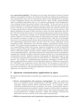 on a space-based platform. This allows not only longer link distances because of reduced
inﬂuence of atmospheric turbulence; It will also be the preferred conﬁguration for global quan-
tum communication, since only one down-link per photon of the entangled pair is necessary
to share entanglement between two earth-based receivers. Again, already a simple downlink
allows to establish a single-photon link, e.g., for quantum cryptography. In this conﬁguration,
a key exchange between two ground stations is also possible. To this end each of the two
ground stations has to establish a quantum key with the satellite. Since the space terminal has
access to both keys, it can transmit a logical combination of the keys, which can then be used
by either ground station or both ground stations such that they arrive at the same key. This
logical combination can easily be chosen such that it cannot reveal any information about the
key. Note that the key does not have to be generated simultaneously at both receiver stations.
In principle, a quantum key exchange can be performed between arbitrarily located ground
stations. However, in all such scenarios based on single photons the security requirement for
the transmitter terminal is as high as it is for the ground station. Only the use of entangled
states sent to two separate ground stations allows instantaneous key exchange between these
two communicating earth-bound parties and also relaxes the security requirement for the
transmitter module. Furthermore, more advanced quantum communication schemes will be
feasible. The required shared entanglement can be established either by two direct downlinks
or by using additional satellite relay stations. Quantum entanglement can also be distributed
between a ground station and a satellite or between two satellites. In an even more elaborate
scheme a third party might be involved, which is capable of performing a Bell-state analysis
on two independent photons. This allows quantum state teleportation and even entanglement
swapping and could thus resemble a large-scale quantum repeater for a truly global quantum
communication network. Applied to quantum cryptography, this third party might be used
to control the communication between the two other parties in a “Third-Man” cryptography
protocol. For example, in a polarization-based experiment, depending on whether he per-
forms a simple polarization analysis of the independent photons or a Bell-state measurement,
the “Third-Man” can communicate secretly with either of the two parties (or with both) or
he can control whether the two can communicate secretly or not without knowing the con-
tent of the communication. The presented application scenarios for quantum communication
applications are summarized in Fig. 4.


7    Quantum communications applications in space
We identify the following ﬁelds of potential space applications for quantum communication
schemes:

    • Secure communication with quantum cryptography: Two main applications
      have to be considered: Secure communication to and from satellites and secure com-
      munication between arbitrary distant earth-based parties. As an example, remote-
      controlling satellite-based systems necessitates truly secure communication links be-
      tween a ground-station and a satellite. Another example in which security is mandatory
      in a space environment would be the Galileo system, where protection against inten-
      tional manipulation is of highest importance. Clearly, the technique of quantum key
      distribution can also be used for secure inter-satellite communication.

    • Eﬃcient communication and computation using quantum dense coding, quan-

                                              10
 