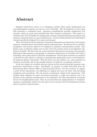 Abstract
    Quantum information science is an intriguing example where purely fundamental and
even philosophical research can lead to a new technology. The developments in this young
ﬁeld experience a worldwide boom. Quantum communication provides qualitatively new
concepts, which are much more powerful than their classical counterparts. This report is a
detailed study of the feasibility for adopting the concepts of fundamental quantum physics and
quantum communications to a space infrastructure. It also develops physical and technological
concepts speciﬁcally designed for a space environment.
    After reviewing the basics of physics of quantum information we characterize and compare
quantum communications and classical optical communications. We discuss how to produce,
manipulate, and measure qubits to be employed in quantum communication systems. Em-
phasis is put on photonic qubits, but we also review the present status of non-photonic real-
izations of qubits. We show that the various protocols discussed in connection with quantum
information (like quantum cryptography or quantum teleportation) are feasible with today’s
technology when being based on photonic entanglement. Several space scenarios are analyzed
in detail both with respect to quantum communication applications and to novel fundamen-
tal quantum physics experiments. With the latter one may address, e.g., open questions on
quantum non-locality and on the possible inﬂuence of relativity on quantum coherence.
    In the last chapter we establish selection criteria for ﬁrst proof-of-principle quantum com-
munication experiments in space. Speciﬁcally, we propose to realize down-links from the
International Space Station (ISS) to optical ground stations. For this scenario, we suggest
a series of four experiments, one following in a logical way from the other, with increasing
complexity and expenditure. We also present a preliminary design of the experiments. This
includes block diagrams for space and ground terminals, a rough cost estimate, and a de-
scription of the quantum measurements to be performed. For these experiments we propose
the use of entangled photon pairs. They do not only allow the implementation of “standard”
quantum cryptography schemes but also open up new avenues both for fundamental research
and for quantum communication.




                                               i
 