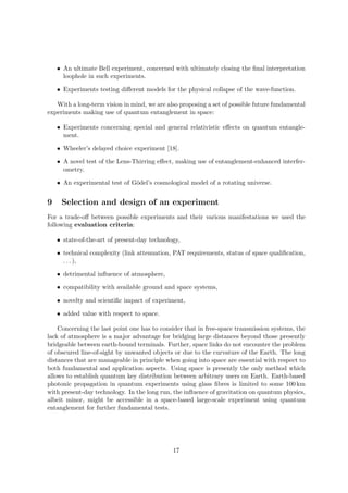 • An ultimate Bell experiment, concerned with ultimately closing the ﬁnal interpretation
      loophole in such experiments.

    • Experiments testing diﬀerent models for the physical collapse of the wave-function.

   With a long-term vision in mind, we are also proposing a set of possible future fundamental
experiments making use of quantum entanglement in space:

    • Experiments concerning special and general relativistic eﬀects on quantum entangle-
      ment.

    • Wheeler’s delayed choice experiment [18].

    • A novel test of the Lens-Thirring eﬀect, making use of entanglement-enhanced interfer-
      ometry.

    • An experimental test of G¨del’s cosmological model of a rotating universe.
                               o


9    Selection and design of an experiment
For a trade-oﬀ between possible experiments and their various manifestations we used the
following evaluation criteria:

    • state-of-the-art of present-day technology,

    • technical complexity (link attenuation, PAT requirements, status of space qualiﬁcation,
      . . . ),

    • detrimental inﬂuence of atmosphere,

    • compatibility with available ground and space systems,

    • novelty and scientiﬁc impact of experiment,

    • added value with respect to space.

    Concerning the last point one has to consider that in free-space transmission systems, the
lack of atmosphere is a major advantage for bridging large distances beyond those presently
bridgeable between earth-bound terminals. Further, space links do not encounter the problem
of obscured line-of-sight by unwanted objects or due to the curvature of the Earth. The long
distances that are manageable in principle when going into space are essential with respect to
both fundamental and application aspects. Using space is presently the only method which
allows to establish quantum key distribution between arbitrary users on Earth. Earth-based
photonic propagation in quantum experiments using glass ﬁbres is limited to some 100 km
with present-day technology. In the long run, the inﬂuence of gravitation on quantum physics,
albeit minor, might be accessible in a space-based large-scale experiment using quantum
entanglement for further fundamental tests.




                                              17
 