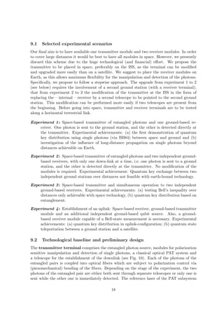 9.1   Selected experimental scenarios
Our ﬁnal aim is to have available one transmitter module and two receiver modules. In order
to cover large distances it would be best to have all modules in space. However, we presently
discard this scheme due to the huge technological (and ﬁnancial) eﬀort. We propose the
transmitter to be placed in space, preferably on the ISS, as the terminal can be modiﬁed
and upgraded more easily than on a satellite. We suggest to place the receiver modules on
Earth, as this allows maximum ﬂexibility for the manipulation and detection of the photons.
Speciﬁcally, we propose to follow a stepwise approach. The upgrade from experiment 1 to 2
(see below) requires the involvement of a second ground station (with a receiver terminal),
that from experiment 2 to 3 the modiﬁcation of the transmitter at the ISS in the form of
replacing the – internal – receiver by a second telescope to be pointed to the second ground
station. This modiﬁcation can be performed more easily if two telescopes are present from
the beginning. Before going into space, transmitter and receiver terminals are to be tested
along a horizontal terrestrial link.

Experiment 1 : Space-based transmitter of entangled photons and one ground-based re-
    ceiver. One photon is sent to the ground station, and the other is detected directly at
    the transmitter. Experimental achievements: (a) the ﬁrst demonstration of quantum
    key distribution using single photons (via BB84) between space and ground and (b)
    investigation of the inﬂuence of long-distance propagation on single photons beyond
    distances achievable on Earth.

Experiment 2 : Space-based transmitter of entangled photons and two independent ground-
    based receivers, with only one down-link at a time, i.e. one photon is sent to a ground
    station, and the other is detected directly at the transmitter. No modiﬁcation of the
    modules is required. Experimental achievement: Quantum key exchange between two
    independent ground stations over distances not feasible with earth-bound technology.

Experiment 3 : Space-based transmitter and simultaneous operation to two independent
    ground-based receivers. Experimental achievements: (a) testing Bell’s inequality over
    distances only achievable with space technology, (b) quantum key distribution based on
    entanglement.

Experiment 4 : Establishment of an uplink: Space-based receiver, ground-based transmitter
    module and an additional independent ground-based qubit source. Also, a ground-
    based receiver module capable of a Bell-state measurement is necessary. Experimental
    achievements: (a) quantum key distribution in uplink-conﬁguration; (b) quantum state
    teleportation between a ground station and a satellite.

9.2   Technological baseline and preliminary design
The transmitter terminal comprises the entangled photon source, modules for polarization
sensitive manipulation and detection of single photons, a classical optical PAT system and
a telescope for the establishment of the downlink (see Fig. 10). Each of the photons of the
entangled pairs is coupled into optical ﬁbers which are subject to polarization control via
(piezomechanical) bending of the ﬁbers. Depending on the stage of the experiment, the two
photons of the entangled pair are either both sent through separate telescopes or only one is
sent while the other one is immediately detected. The reference laser of the PAT subsystem

                                             18
 