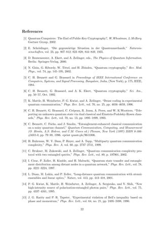 References
 [1] Quantum Computers: The End of Public-Key Cryptography?, W.Wheatman, L.McRory.
     Gartner Group, 2002.

 [2] E. Schr¨dinger, “Die gegenw¨rtige Situation in der Quantenmechanik,” Naturwis-
             o                      a
     senschaften, vol. 23, pp. 807–812; 823–828; 844–849, 1935.

 [3] D. Bouwmeester, A. Ekert, and A. Zeilinger, eds., The Physics of Quantum Information.
     Berlin: Springer-Verlag, 2000.

 [4] N. Gisin, G. Ribordy, W. Tittel, and H. Zbinden, “Quantum cryptography,” Rev. Mod.
     Phys., vol. 74, pp. 145–195, 2002.

 [5] C. H. Bennett and G. Brassard in Proceedings of IEEE International Conference on
     Computers, Systems, and Signal Processing, Bangalore, India, (New York), p. 175, IEEE,
     1984.

 [6] C. H. Bennett, G. Brassard, and A. K. Ekert, “Quantum cryptography,” Sci. Am.,
     pp. 50–57, Oct. 1992.

 [7] K. Mattle, H. Weinfurter, P. G. Kwiat, and A. Zeilinger, “Dense coding in experimental
     quantum communication,” Phys. Rev. Lett., vol. 76, no. 25, pp. 4656–4659, 1996.

 [8] C. H. Bennett, G. Brassard, C. Cr´peau, R. Jozsa, A. Peres, and W. K.Wootters, “Tele-
                                         e
     porting an unknown quantum state via dual classical and Einstein-Podolsky-Rosen chan-
     nels,” Phys. Rev. Lett., vol. 70, no. 13, pp. 1895–1899, 1993.

 [9] C. Bennett, C. Fuchs, and J. Smolin, “Entanglement-enhanced classical communication
     on a noisy quantum channel,” Quantum Communication, Computing, and Measurement
     (O. Hirota, A.S. Holevo, and C.M. Caves ed.) Plenum, New York (1997) ISBN 0-306-
     45685-0, pp. 79–88, 1996. eprint quant-ph/9611006.

[10] H. Buhrman, W. V. Dam, P. Høyer, and A. Tapp, “Multiparty quantum communication
     complexity,” Phys. Rev. A, vol. 60, pp. 2737–2741, 1999.

[11] C. Brukner, M. Zukowski, and A. Zeilinger, “Quantum communication complexity pro-
     tocol with two entangled qutrits,” Phys. Rev. Lett., vol. 89, p. 197901, 2002.

[12] I. Cirac, P. Zoller, H. Kimble, and H. Mabuchi, “Quantum state transfer and entangle-
     ment distribution among distant nodes in a quantum network,” Phys. Rev. Lett., vol. 78,
     pp. 3221–3224, 1997.

[13] L. Duan, M. Lukin, and P. Zoller, “Long-distance quantum communication with atomic
     ensembles and linear optics,” Nature, vol. 413, pp. 413–418, 2001.

[14] P. G. Kwiat, K. Mattle, H. Weinfurter, A. Zeilinger, A. Sergienko, and Y. Shih, “New
     high-intensity source of polarization-entangled photon pairs,” Phys. Rev. Lett., vol. 75,
     pp. 4337–4341, 1995.

[15] J. G. Rarity and P. R. Tapster, “Experimental violation of Bell’s inequality based on
     phase and momentum,” Phys. Rev. Lett., vol. 64, no. 21, pp. 2495–2498, 1990.

                                             22
 