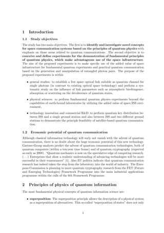 1     Introduction
1.1    Study objectives
The study has two main objectives: The ﬁrst is to identify and investigate novel concepts
for space communication systems based on the principles of quantum physics with
emphasis on those areas related to quantum communications. The second objective is to
conceive and deﬁne experiments for the demonstration of fundamental principles
of quantum physics, which make advantageous use of the space infrastructure.
The aim of the proposed experiments is to make speciﬁc use of the added value of space
infrastructure for fundamental quantum experiments and practical quantum communication
based on the generation and manipulation of entangled photon pairs. The purpose of the
proposed experiments is within

    • general studies: to establish a free space optical link suitable as quantum channel for
      single photons (in contrast to existing optical space technology) and perform a sys-
      tematic study on the inﬂuence of link parameters such as atmospheric birefringence,
      absorption or scattering on the decoherence of quantum states,

    • physical sciences: to perform fundamental quantum physics experiments beyond the
      capabilities of earth-bound laboratories by utilizing the added value of space/ISS envi-
      ronment,

    • technology innovation and commercial R&D: to perform quantum key distribution be-
      tween ISS and a single ground station and also between ISS and two diﬀerent ground
      stations to demonstrate the principle feasibility of satellite-based quantum communica-
      tion.

1.2    Economic potential of quantum communication
Although classical information technology will surly not vanish with the advent of quantum
communication, there is no doubt about the huge economic potential of this new technology.
Gartner-Group analysts predict the advent of quantum communication technologies, both of
quantum computers (within a ten-year time frame) and of quantum cryptography (expected
as early as 2008). “Quantum mechanics is now on the speculative edge of computing research.
(. . . ) Enterprises that show a realistic understanding of advancing technologies will be more
successful in their reassurances” [1]. Also EU politics indicate that quantum communication
research has indeed taken the step from the laboratory into the world of industry. The Euro-
pean Commission is planning to move quantum cryptography research from the FET (Future
and Emerging Technologies) Framework Programme into the main industrial applications
programme within the calls of the 6th Framework Programme.


2     Principles of physics of quantum information
The most fundamental physical concepts of quantum information science are:

    • superposition: The superposition principle allows the description of a physical system
      as a superposition of alternatives. This so-called “superposition of states” does not only


                                               1
 