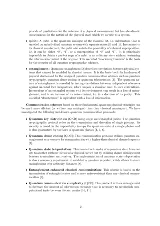 provide all predictions for the outcome of a physical measurement but has also drastic
     consequences for the nature of the physical state which we ascribe to a system.

   • qubit: A qubit is the quantum analogue of the classical bit, i.e. information that is
     encoded on an individual quantum system with separate states |0 and |1 . In contrast to
     its classical counterpart, the qubit also entails the possibility of coherent superposition,
     i.e. it can be either “0”, “1”, or a superposition of “0” and “1”. It is principally
     impossible to obtain a perfect copy of a qubit in an arbitrary state without destroying
     the information content of the original. This so-called “no-cloning theorem” is the basis
     for the security of all quantum cryptographic schemes.

   • entanglement: Quantum entanglement [2] describes correlations between physical sys-
     tems that cannot be modeled by classical means. It is the basis both for fundamental
     physical studies and for the design of quantum communication schemes such as quantum
     cryptography, quantum dense-coding or quantum teleportation [3]. The quantum na-
     ture of entanglement is revealed by testing correlations between independent observers
     against so-called Bell inequalities, which impose a classical limit to such correlations.
     Interactions of an entangled system with its environment can result in a loss of entan-
     glement, and in an increase of its noise content, i.e. in a decrease of its purity. This
     so-called “decoherence” is equivalent with a loss of information.

    Communication schemes based on those fundamental quantum physical principles can
be much more eﬃcient (or without any analogue) than their classical counterpart. We have
investigated the following well-known quantum communication protocols:

   • Quantum key distribution (QKD) using single and entangled qubits: The quantum
     cryptographic protocol relies on the transmission and detection of single photons. Its
     security is based on the impossibility to copy the quantum state of a single photon and
     is thus guaranteed by the laws of quantum physics [4, 5, 6].

   • Quantum dense coding (QDC): This communication protocol utilizes quantum en-
     tanglement as a resource for communication with higher-than-classical channel capacity
     [7].

   • Quantum state teleportation: This means the transfer of a quantum state from one
     site to another without the use of a physical carrier but by utilizing shared entanglement
     between transmitter and receiver. The implementation of quantum state teleportation
     is also a necessary requirement to establish a quantum repeater, which allows to share
     entanglement over arbitrary distances [8].

   • Entanglement-enhanced classical communication: This scheme is based on the
     transmission of entangled states and is more noise-resistant than any classical commu-
     nication [9].

   • Quantum communication complexity (QCC): This protocol utilizes entanglement
     to decrease the amount of information exchange that is necessary to accomplish com-
     putational tasks between distant parties [10, 11].




                                               2
 