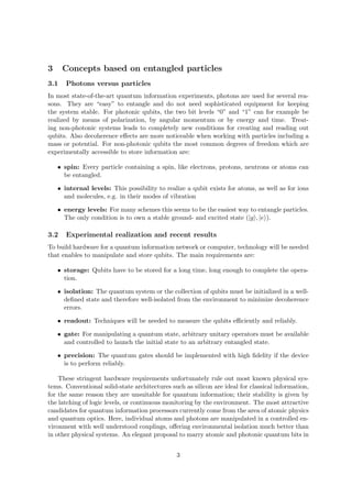 3     Concepts based on entangled particles
3.1    Photons versus particles
In most state-of-the-art quantum information experiments, photons are used for several rea-
sons. They are “easy” to entangle and do not need sophisticated equipment for keeping
the system stable. For photonic qubits, the two bit levels “0” and “1” can for example be
realized by means of polarization, by angular momentum or by energy and time. Treat-
ing non-photonic systems leads to completely new conditions for creating and reading out
qubits. Also decoherence eﬀects are more noticeable when working with particles including a
mass or potential. For non-photonic qubits the most common degrees of freedom which are
experimentally accessible to store information are:

    • spin: Every particle containing a spin, like electrons, protons, neutrons or atoms can
      be entangled.

    • internal levels: This possibility to realize a qubit exists for atoms, as well as for ions
      and molecules, e.g. in their modes of vibration

    • energy levels: For many schemes this seems to be the easiest way to entangle particles.
      The only condition is to own a stable ground- and excited state (|g , |e ).

3.2    Experimental realization and recent results
To build hardware for a quantum information network or computer, technology will be needed
that enables to manipulate and store qubits. The main requirements are:

    • storage: Qubits have to be stored for a long time, long enough to complete the opera-
      tion.

    • isolation: The quantum system or the collection of qubits must be initialized in a well-
      deﬁned state and therefore well-isolated from the environment to minimize decoherence
      errors.

    • readout: Techniques will be needed to measure the qubits eﬃciently and reliably.

    • gate: For manipulating a quantum state, arbitrary unitary operators must be available
      and controlled to launch the initial state to an arbitrary entangled state.

    • precision: The quantum gates should be implemented with high ﬁdelity if the device
      is to perform reliably.

    These stringent hardware requirements unfortunately rule out most known physical sys-
tems. Conventional solid-state architectures such as silicon are ideal for classical information,
for the same reason they are unsuitable for quantum information; their stability is given by
the latching of logic levels, or continuous monitoring by the environment. The most attractive
candidates for quantum information processors currently come from the area of atomic physics
and quantum optics. Here, individual atoms and photons are manipulated in a controlled en-
vironment with well understood couplings, oﬀering environmental isolation much better than
in other physical systems. An elegant proposal to marry atomic and photonic quantum bits in


                                               3
 