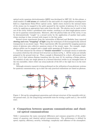 optical cavity quantum electrodynamics (QED) was developed in 1997 [12]. In this scheme, a
small number of cold atoms are conﬁned to the anti-nodes of a single-photon standing-wave
ﬁeld in a high-ﬁnesse Fabry-P´rot optical cavity. Qubit states stored in the internal states
                                 e
of the atoms can be mapped to the qubit spanned by the number of photons (0 or 1) in the
cavity by applying an appropriate laser pulse from the side. The photon can be made to leak
out of the cavity within a predeﬁned time window, resulting in an ideal single-photon source
for use in quantum communication. Moreover, after the photon leaks out of the cavity, it can
be deterministically “caught” in a second cavity by the application of another laser pulse,
whose envelope is time reversed with respect to the ﬁrst pulse.
     Several recent experiments from the universities of Harvard and Berkeley have reported
slowing and even “stopping” of light using the techniques of electromagnetically induced
transparency in an atomic vapor. These experiments oﬀer the potential for mapping quantum
states of photons onto collective quantum states of the atomic vapor. For example, single-
photon qubits can be mapped onto a single qubit spanning all N-spins in a vapor.
     The basic element for the scheme of “atomic ensembles” to entangle atoms or molecules
is a system which has the relevant level structure as shown in Fig. 1. All the atoms are initially
prepared in the ground state |g . Then a sample is illuminated by a short, oﬀ-resonant laser
pulse ( |e ) that induces Raman transition into the state |h by emitting a Stokes photon.
An emission of only one single photon in a forward direction results in an entangled state of
the two ensembles, where either one atom/molecule of the left or the right box is in the state
|h [13].
     Although extensive research is being performed on the utilization of non-photonic systems
for quantum communication, up to date the only practical realizations are based on photons.




Figure 1: Set-up for entanglement generation and relevant structure of the ensemble with |g ,
the ground state, |h the (long-living) metastable state for storing a qubit and |e , the excited
state.




4    Comparison between quantum communications and classi-
     cal optical communications
Table 1 summarizes the main conceptual diﬀerences and common properties of the perfor-
mance of quantum and classical optical communications. The performance is deﬁned by
speed, capacity, eﬃciency, security, technology, complexity and inﬂuence of the atmosphere.


                                                4
 