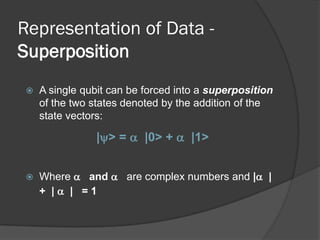 Representation of Data -
Superposition
    A single qubit can be forced into a superposition
     of the two states denoted by the addition of the
     state vectors:

                |> =  |0> +  |1>


    Where  and  are complex numbers and | |
     + | | =1
 