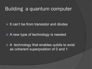 Building a quantum computer

   It can’t be from transistor and diodes

   A new type of technology is needed

   A technology that enables qubits to exist
    as coherent superposition of 0 and 1
 