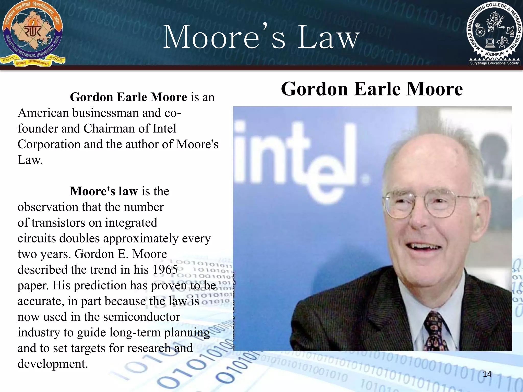 14
Gordon Earle MooreGordon Earle Moore is an
American businessman and co-
founder and Chairman of Intel
Corporation and the author of Moore's
Law.
Moore's law is the
observation that the number
of transistors on integrated
circuits doubles approximately every
two years. Gordon E. Moore
described the trend in his 1965
paper. His prediction has proven to be
accurate, in part because the law is
now used in the semiconductor
industry to guide long-term planning
and to set targets for research and
development.
Moore’s Law
 